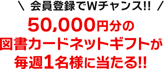 さらに！会員登録でWチャンス！！50,000円分の図書カードネットギフトが毎週1名様に当たる！！