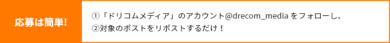 応募は簡単！「ドリコムメディア」のアカウント@drecom_mediaをフォローし、対象のポストをリポストするだけ！