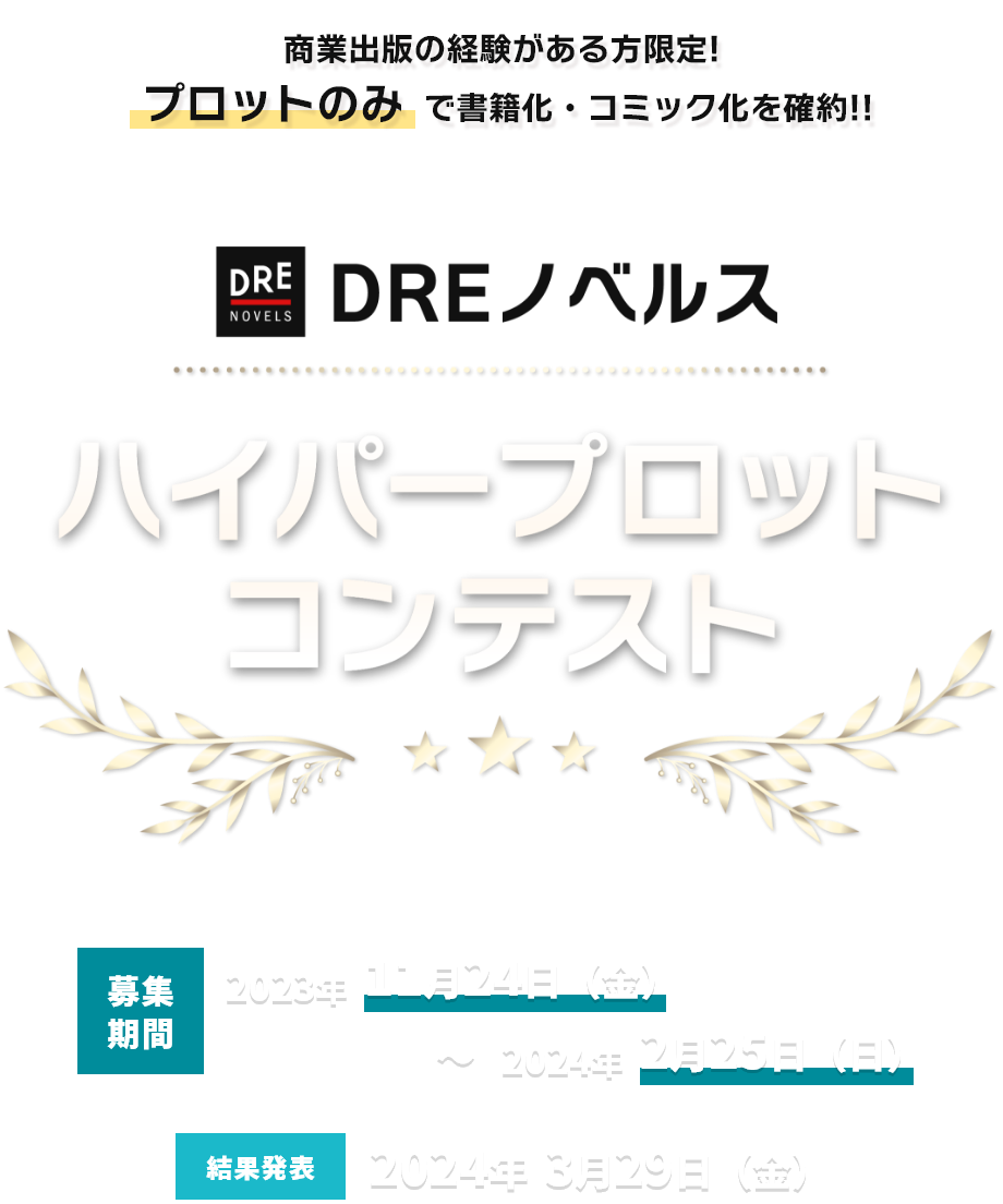 書籍化・コミック化を確約 DREノベルスハイパープロットコンテスト 募集期間 2023年11月24日(水)～2024年2月23日(金) 結果発表 2024年3月29日(金)